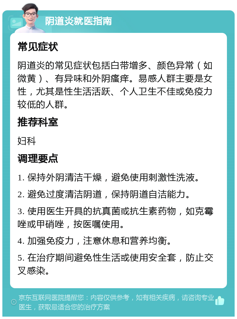 阴道炎就医指南 常见症状 阴道炎的常见症状包括白带增多、颜色异常（如微黄）、有异味和外阴瘙痒。易感人群主要是女性，尤其是性生活活跃、个人卫生不佳或免疫力较低的人群。 推荐科室 妇科 调理要点 1. 保持外阴清洁干燥，避免使用刺激性洗液。 2. 避免过度清洁阴道，保持阴道自洁能力。 3. 使用医生开具的抗真菌或抗生素药物，如克霉唑或甲硝唑，按医嘱使用。 4. 加强免疫力，注意休息和营养均衡。 5. 在治疗期间避免性生活或使用安全套，防止交叉感染。