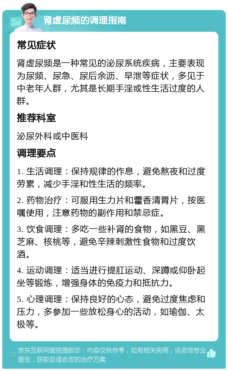 肾虚尿频的调理指南 常见症状 肾虚尿频是一种常见的泌尿系统疾病，主要表现为尿频、尿急、尿后余沥、早泄等症状，多见于中老年人群，尤其是长期手淫或性生活过度的人群。 推荐科室 泌尿外科或中医科 调理要点 1. 生活调理：保持规律的作息，避免熬夜和过度劳累，减少手淫和性生活的频率。 2. 药物治疗：可服用生力片和藿香清胃片，按医嘱使用，注意药物的副作用和禁忌症。 3. 饮食调理：多吃一些补肾的食物，如黑豆、黑芝麻、核桃等，避免辛辣刺激性食物和过度饮酒。 4. 运动调理：适当进行提肛运动、深蹲或仰卧起坐等锻炼，增强身体的免疫力和抵抗力。 5. 心理调理：保持良好的心态，避免过度焦虑和压力，多参加一些放松身心的活动，如瑜伽、太极等。