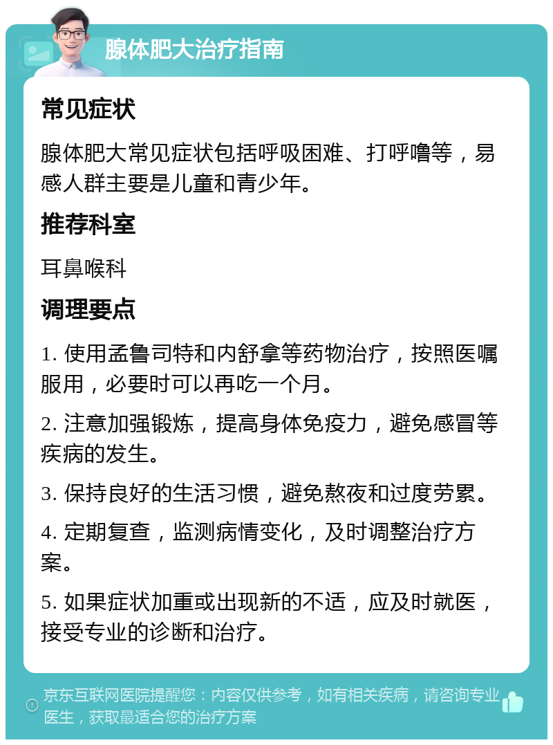 腺体肥大治疗指南 常见症状 腺体肥大常见症状包括呼吸困难、打呼噜等，易感人群主要是儿童和青少年。 推荐科室 耳鼻喉科 调理要点 1. 使用孟鲁司特和内舒拿等药物治疗，按照医嘱服用，必要时可以再吃一个月。 2. 注意加强锻炼，提高身体免疫力，避免感冒等疾病的发生。 3. 保持良好的生活习惯，避免熬夜和过度劳累。 4. 定期复查，监测病情变化，及时调整治疗方案。 5. 如果症状加重或出现新的不适，应及时就医，接受专业的诊断和治疗。