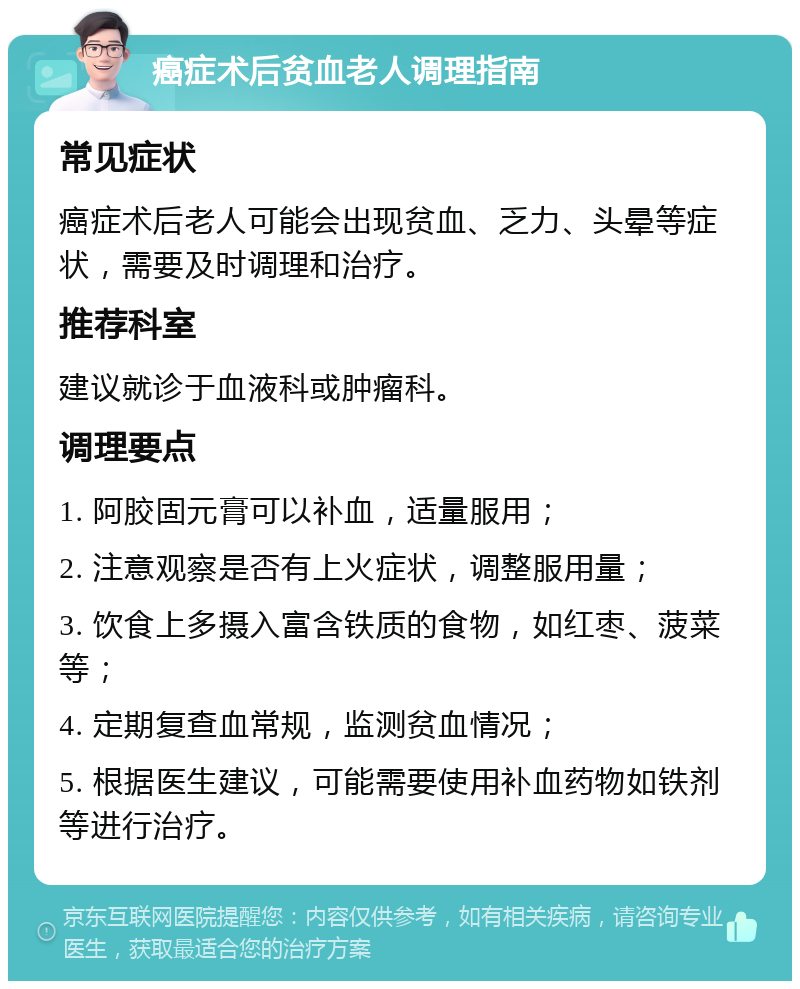 癌症术后贫血老人调理指南 常见症状 癌症术后老人可能会出现贫血、乏力、头晕等症状，需要及时调理和治疗。 推荐科室 建议就诊于血液科或肿瘤科。 调理要点 1. 阿胶固元膏可以补血，适量服用； 2. 注意观察是否有上火症状，调整服用量； 3. 饮食上多摄入富含铁质的食物，如红枣、菠菜等； 4. 定期复查血常规，监测贫血情况； 5. 根据医生建议，可能需要使用补血药物如铁剂等进行治疗。