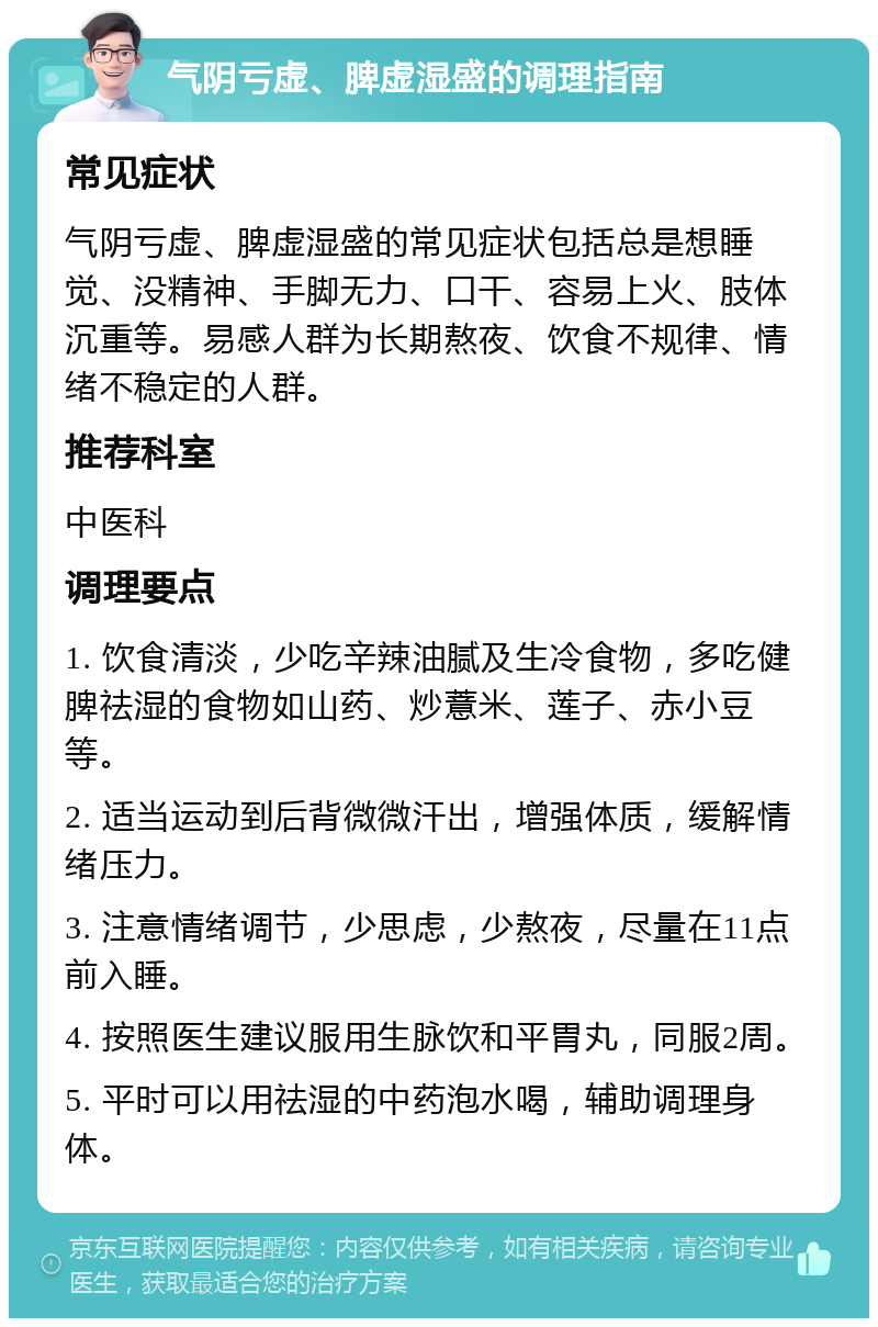 气阴亏虚、脾虚湿盛的调理指南 常见症状 气阴亏虚、脾虚湿盛的常见症状包括总是想睡觉、没精神、手脚无力、口干、容易上火、肢体沉重等。易感人群为长期熬夜、饮食不规律、情绪不稳定的人群。 推荐科室 中医科 调理要点 1. 饮食清淡，少吃辛辣油腻及生冷食物，多吃健脾祛湿的食物如山药、炒薏米、莲子、赤小豆等。 2. 适当运动到后背微微汗出，增强体质，缓解情绪压力。 3. 注意情绪调节，少思虑，少熬夜，尽量在11点前入睡。 4. 按照医生建议服用生脉饮和平胃丸，同服2周。 5. 平时可以用祛湿的中药泡水喝，辅助调理身体。