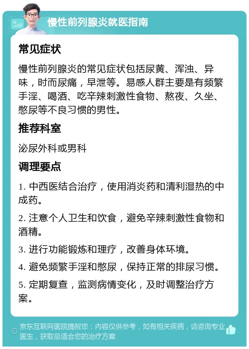 慢性前列腺炎就医指南 常见症状 慢性前列腺炎的常见症状包括尿黄、浑浊、异味，时而尿痛，早泄等。易感人群主要是有频繁手淫、喝酒、吃辛辣刺激性食物、熬夜、久坐、憋尿等不良习惯的男性。 推荐科室 泌尿外科或男科 调理要点 1. 中西医结合治疗，使用消炎药和清利湿热的中成药。 2. 注意个人卫生和饮食，避免辛辣刺激性食物和酒精。 3. 进行功能锻炼和理疗，改善身体环境。 4. 避免频繁手淫和憋尿，保持正常的排尿习惯。 5. 定期复查，监测病情变化，及时调整治疗方案。