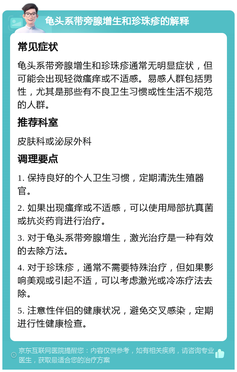 龟头系带旁腺增生和珍珠疹的解释 常见症状 龟头系带旁腺增生和珍珠疹通常无明显症状，但可能会出现轻微瘙痒或不适感。易感人群包括男性，尤其是那些有不良卫生习惯或性生活不规范的人群。 推荐科室 皮肤科或泌尿外科 调理要点 1. 保持良好的个人卫生习惯，定期清洗生殖器官。 2. 如果出现瘙痒或不适感，可以使用局部抗真菌或抗炎药膏进行治疗。 3. 对于龟头系带旁腺增生，激光治疗是一种有效的去除方法。 4. 对于珍珠疹，通常不需要特殊治疗，但如果影响美观或引起不适，可以考虑激光或冷冻疗法去除。 5. 注意性伴侣的健康状况，避免交叉感染，定期进行性健康检查。