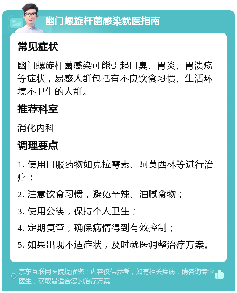 幽门螺旋杆菌感染就医指南 常见症状 幽门螺旋杆菌感染可能引起口臭、胃炎、胃溃疡等症状，易感人群包括有不良饮食习惯、生活环境不卫生的人群。 推荐科室 消化内科 调理要点 1. 使用口服药物如克拉霉素、阿莫西林等进行治疗； 2. 注意饮食习惯，避免辛辣、油腻食物； 3. 使用公筷，保持个人卫生； 4. 定期复查，确保病情得到有效控制； 5. 如果出现不适症状，及时就医调整治疗方案。