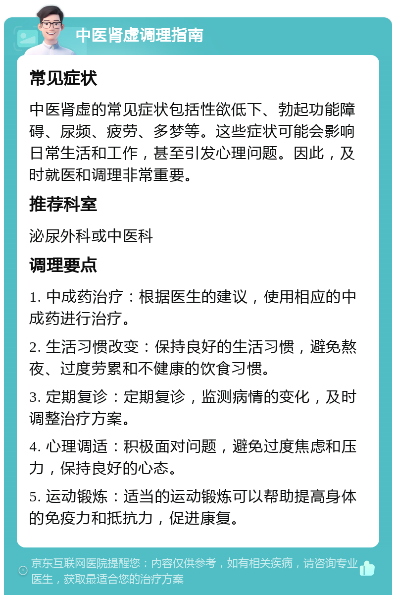 中医肾虚调理指南 常见症状 中医肾虚的常见症状包括性欲低下、勃起功能障碍、尿频、疲劳、多梦等。这些症状可能会影响日常生活和工作，甚至引发心理问题。因此，及时就医和调理非常重要。 推荐科室 泌尿外科或中医科 调理要点 1. 中成药治疗：根据医生的建议，使用相应的中成药进行治疗。 2. 生活习惯改变：保持良好的生活习惯，避免熬夜、过度劳累和不健康的饮食习惯。 3. 定期复诊：定期复诊，监测病情的变化，及时调整治疗方案。 4. 心理调适：积极面对问题，避免过度焦虑和压力，保持良好的心态。 5. 运动锻炼：适当的运动锻炼可以帮助提高身体的免疫力和抵抗力，促进康复。