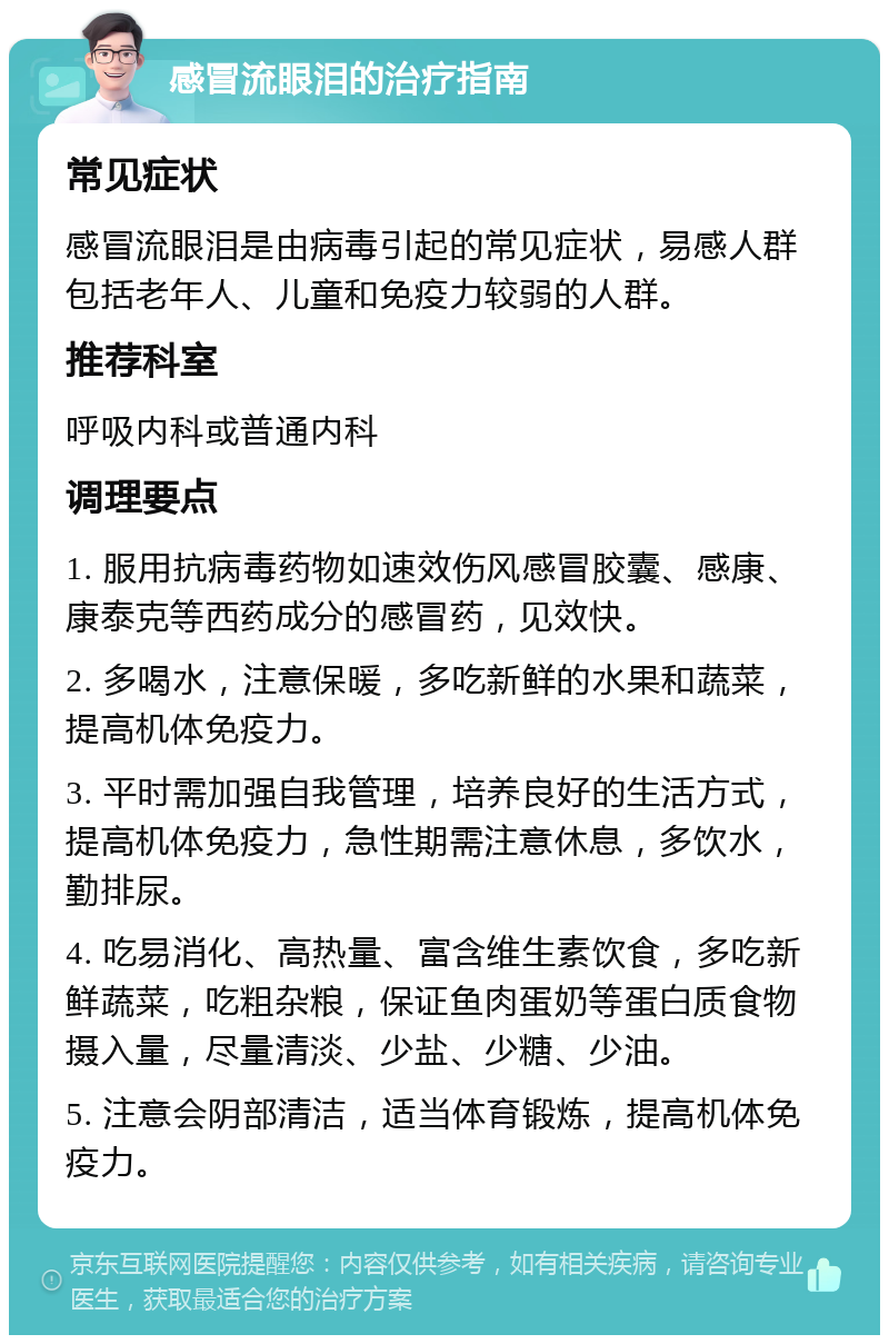 感冒流眼泪的治疗指南 常见症状 感冒流眼泪是由病毒引起的常见症状，易感人群包括老年人、儿童和免疫力较弱的人群。 推荐科室 呼吸内科或普通内科 调理要点 1. 服用抗病毒药物如速效伤风感冒胶囊、感康、康泰克等西药成分的感冒药，见效快。 2. 多喝水，注意保暖，多吃新鲜的水果和蔬菜，提高机体免疫力。 3. 平时需加强自我管理，培养良好的生活方式，提高机体免疫力，急性期需注意休息，多饮水，勤排尿。 4. 吃易消化、高热量、富含维生素饮食，多吃新鲜蔬菜，吃粗杂粮，保证鱼肉蛋奶等蛋白质食物摄入量，尽量清淡、少盐、少糖、少油。 5. 注意会阴部清洁，适当体育锻炼，提高机体免疫力。