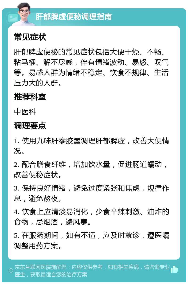 肝郁脾虚便秘调理指南 常见症状 肝郁脾虚便秘的常见症状包括大便干燥、不畅、粘马桶、解不尽感，伴有情绪波动、易怒、叹气等。易感人群为情绪不稳定、饮食不规律、生活压力大的人群。 推荐科室 中医科 调理要点 1. 使用九味肝泰胶囊调理肝郁脾虚，改善大便情况。 2. 配合膳食纤维，增加饮水量，促进肠道蠕动，改善便秘症状。 3. 保持良好情绪，避免过度紧张和焦虑，规律作息，避免熬夜。 4. 饮食上应清淡易消化，少食辛辣刺激、油炸的食物，忌烟酒，避风寒。 5. 在服药期间，如有不适，应及时就诊，遵医嘱调整用药方案。