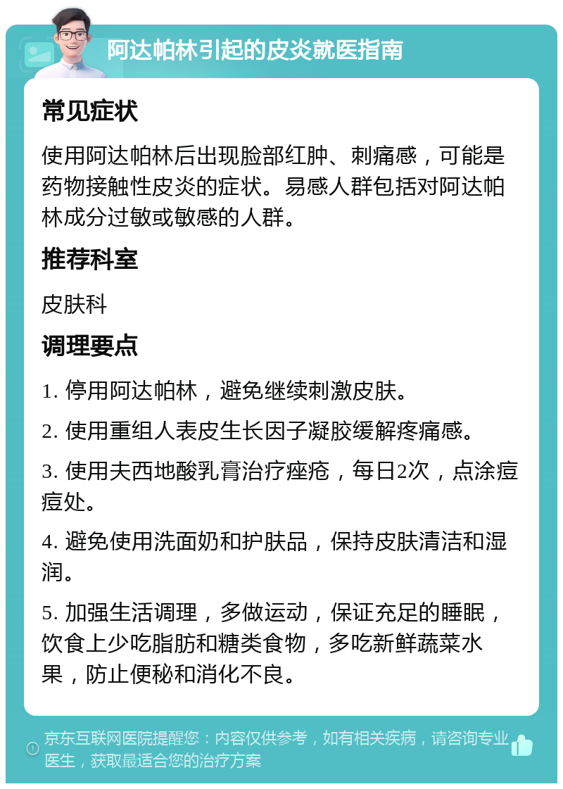 阿达帕林引起的皮炎就医指南 常见症状 使用阿达帕林后出现脸部红肿、刺痛感，可能是药物接触性皮炎的症状。易感人群包括对阿达帕林成分过敏或敏感的人群。 推荐科室 皮肤科 调理要点 1. 停用阿达帕林，避免继续刺激皮肤。 2. 使用重组人表皮生长因子凝胶缓解疼痛感。 3. 使用夫西地酸乳膏治疗痤疮，每日2次，点涂痘痘处。 4. 避免使用洗面奶和护肤品，保持皮肤清洁和湿润。 5. 加强生活调理，多做运动，保证充足的睡眠，饮食上少吃脂肪和糖类食物，多吃新鲜蔬菜水果，防止便秘和消化不良。