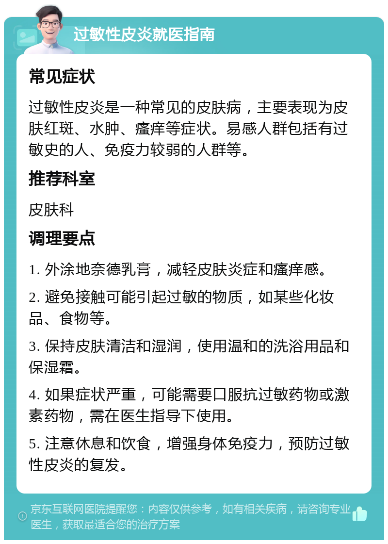 过敏性皮炎就医指南 常见症状 过敏性皮炎是一种常见的皮肤病，主要表现为皮肤红斑、水肿、瘙痒等症状。易感人群包括有过敏史的人、免疫力较弱的人群等。 推荐科室 皮肤科 调理要点 1. 外涂地奈德乳膏，减轻皮肤炎症和瘙痒感。 2. 避免接触可能引起过敏的物质，如某些化妆品、食物等。 3. 保持皮肤清洁和湿润，使用温和的洗浴用品和保湿霜。 4. 如果症状严重，可能需要口服抗过敏药物或激素药物，需在医生指导下使用。 5. 注意休息和饮食，增强身体免疫力，预防过敏性皮炎的复发。