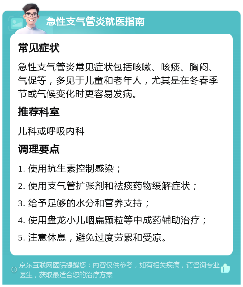 急性支气管炎就医指南 常见症状 急性支气管炎常见症状包括咳嗽、咳痰、胸闷、气促等，多见于儿童和老年人，尤其是在冬春季节或气候变化时更容易发病。 推荐科室 儿科或呼吸内科 调理要点 1. 使用抗生素控制感染； 2. 使用支气管扩张剂和祛痰药物缓解症状； 3. 给予足够的水分和营养支持； 4. 使用盘龙小儿咽扁颗粒等中成药辅助治疗； 5. 注意休息，避免过度劳累和受凉。