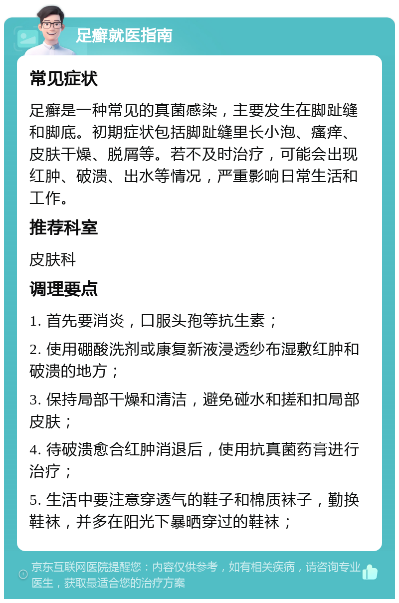 足癣就医指南 常见症状 足癣是一种常见的真菌感染，主要发生在脚趾缝和脚底。初期症状包括脚趾缝里长小泡、瘙痒、皮肤干燥、脱屑等。若不及时治疗，可能会出现红肿、破溃、出水等情况，严重影响日常生活和工作。 推荐科室 皮肤科 调理要点 1. 首先要消炎，口服头孢等抗生素； 2. 使用硼酸洗剂或康复新液浸透纱布湿敷红肿和破溃的地方； 3. 保持局部干燥和清洁，避免碰水和搓和扣局部皮肤； 4. 待破溃愈合红肿消退后，使用抗真菌药膏进行治疗； 5. 生活中要注意穿透气的鞋子和棉质袜子，勤换鞋袜，并多在阳光下暴晒穿过的鞋袜；