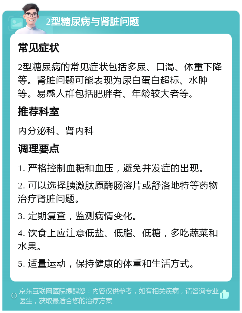 2型糖尿病与肾脏问题 常见症状 2型糖尿病的常见症状包括多尿、口渴、体重下降等。肾脏问题可能表现为尿白蛋白超标、水肿等。易感人群包括肥胖者、年龄较大者等。 推荐科室 内分泌科、肾内科 调理要点 1. 严格控制血糖和血压，避免并发症的出现。 2. 可以选择胰激肽原酶肠溶片或舒洛地特等药物治疗肾脏问题。 3. 定期复查，监测病情变化。 4. 饮食上应注意低盐、低脂、低糖，多吃蔬菜和水果。 5. 适量运动，保持健康的体重和生活方式。