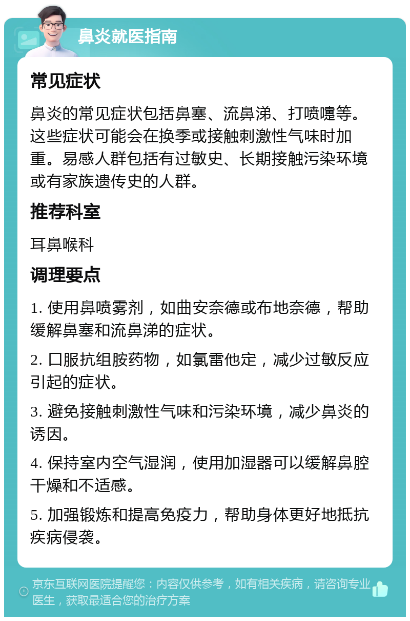 鼻炎就医指南 常见症状 鼻炎的常见症状包括鼻塞、流鼻涕、打喷嚏等。这些症状可能会在换季或接触刺激性气味时加重。易感人群包括有过敏史、长期接触污染环境或有家族遗传史的人群。 推荐科室 耳鼻喉科 调理要点 1. 使用鼻喷雾剂，如曲安奈德或布地奈德，帮助缓解鼻塞和流鼻涕的症状。 2. 口服抗组胺药物，如氯雷他定，减少过敏反应引起的症状。 3. 避免接触刺激性气味和污染环境，减少鼻炎的诱因。 4. 保持室内空气湿润，使用加湿器可以缓解鼻腔干燥和不适感。 5. 加强锻炼和提高免疫力，帮助身体更好地抵抗疾病侵袭。