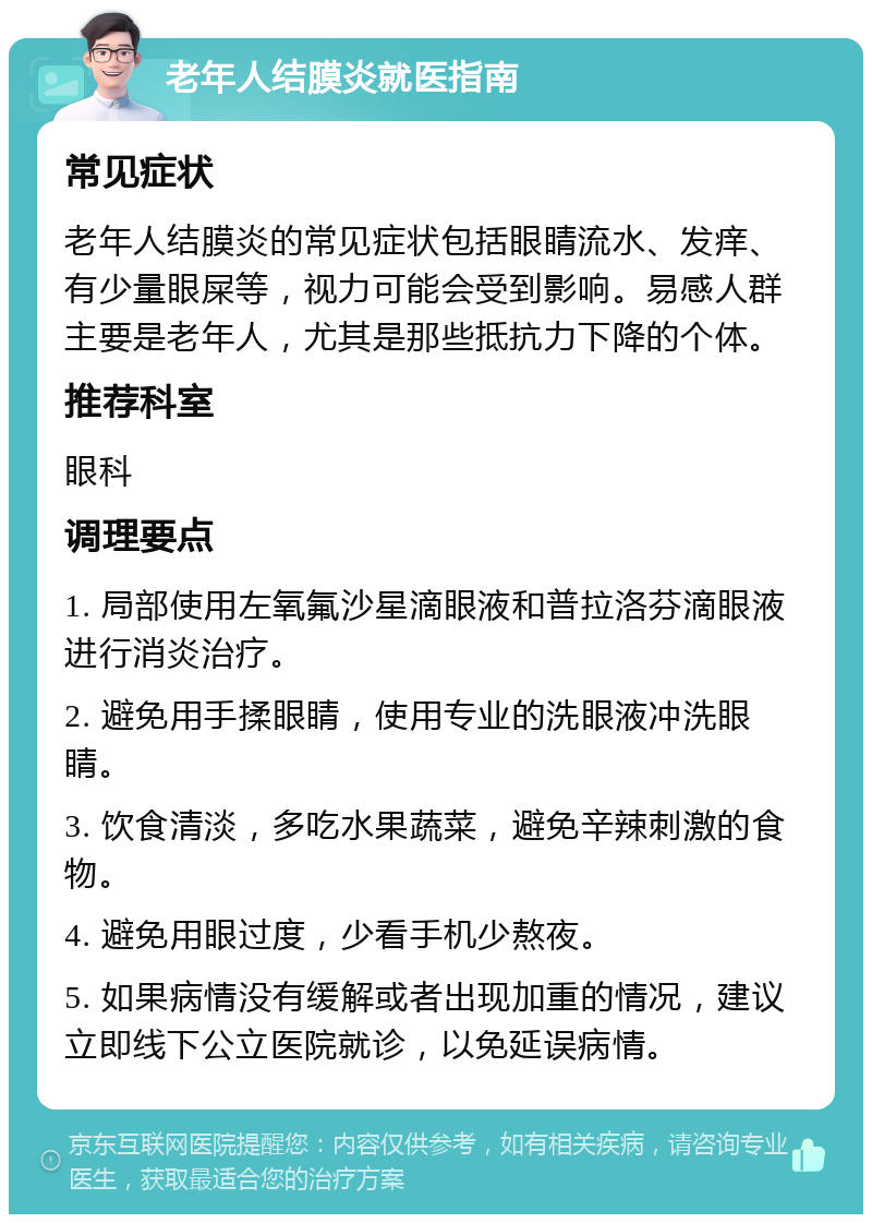 老年人结膜炎就医指南 常见症状 老年人结膜炎的常见症状包括眼睛流水、发痒、有少量眼屎等，视力可能会受到影响。易感人群主要是老年人，尤其是那些抵抗力下降的个体。 推荐科室 眼科 调理要点 1. 局部使用左氧氟沙星滴眼液和普拉洛芬滴眼液进行消炎治疗。 2. 避免用手揉眼睛，使用专业的洗眼液冲洗眼睛。 3. 饮食清淡，多吃水果蔬菜，避免辛辣刺激的食物。 4. 避免用眼过度，少看手机少熬夜。 5. 如果病情没有缓解或者出现加重的情况，建议立即线下公立医院就诊，以免延误病情。