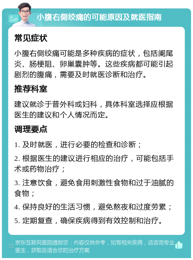 小腹右侧绞痛的可能原因及就医指南 常见症状 小腹右侧绞痛可能是多种疾病的症状，包括阑尾炎、肠梗阻、卵巢囊肿等。这些疾病都可能引起剧烈的腹痛，需要及时就医诊断和治疗。 推荐科室 建议就诊于普外科或妇科，具体科室选择应根据医生的建议和个人情况而定。 调理要点 1. 及时就医，进行必要的检查和诊断； 2. 根据医生的建议进行相应的治疗，可能包括手术或药物治疗； 3. 注意饮食，避免食用刺激性食物和过于油腻的食物； 4. 保持良好的生活习惯，避免熬夜和过度劳累； 5. 定期复查，确保疾病得到有效控制和治疗。