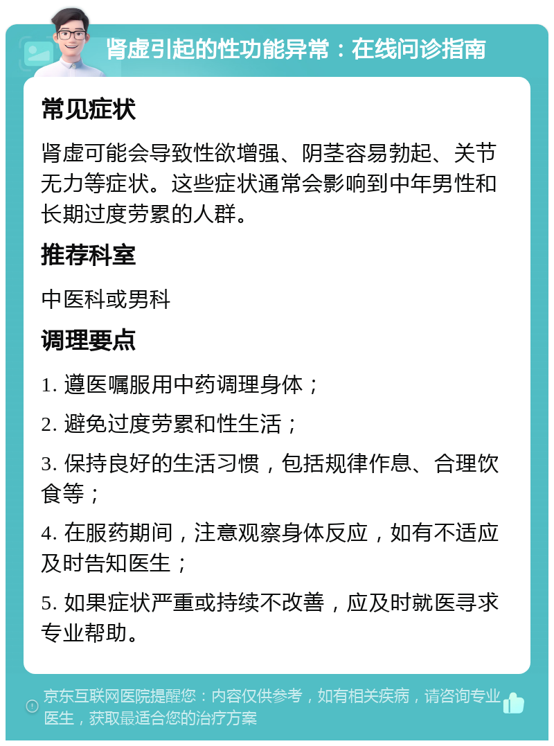 肾虚引起的性功能异常：在线问诊指南 常见症状 肾虚可能会导致性欲增强、阴茎容易勃起、关节无力等症状。这些症状通常会影响到中年男性和长期过度劳累的人群。 推荐科室 中医科或男科 调理要点 1. 遵医嘱服用中药调理身体； 2. 避免过度劳累和性生活； 3. 保持良好的生活习惯，包括规律作息、合理饮食等； 4. 在服药期间，注意观察身体反应，如有不适应及时告知医生； 5. 如果症状严重或持续不改善，应及时就医寻求专业帮助。