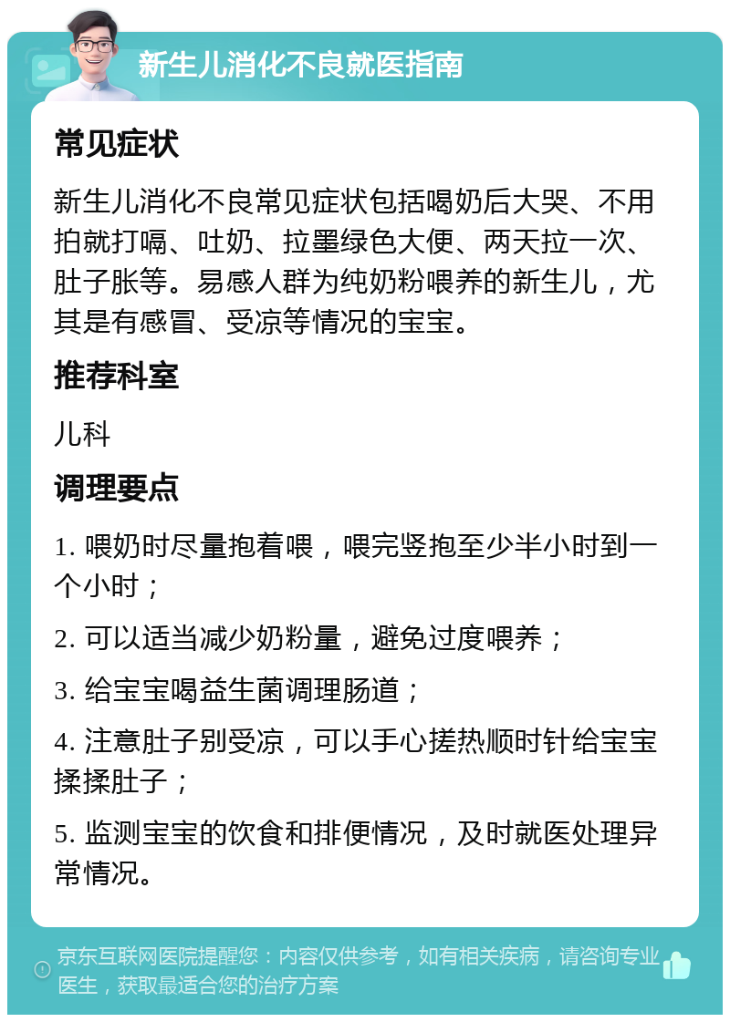 新生儿消化不良就医指南 常见症状 新生儿消化不良常见症状包括喝奶后大哭、不用拍就打嗝、吐奶、拉墨绿色大便、两天拉一次、肚子胀等。易感人群为纯奶粉喂养的新生儿，尤其是有感冒、受凉等情况的宝宝。 推荐科室 儿科 调理要点 1. 喂奶时尽量抱着喂，喂完竖抱至少半小时到一个小时； 2. 可以适当减少奶粉量，避免过度喂养； 3. 给宝宝喝益生菌调理肠道； 4. 注意肚子别受凉，可以手心搓热顺时针给宝宝揉揉肚子； 5. 监测宝宝的饮食和排便情况，及时就医处理异常情况。