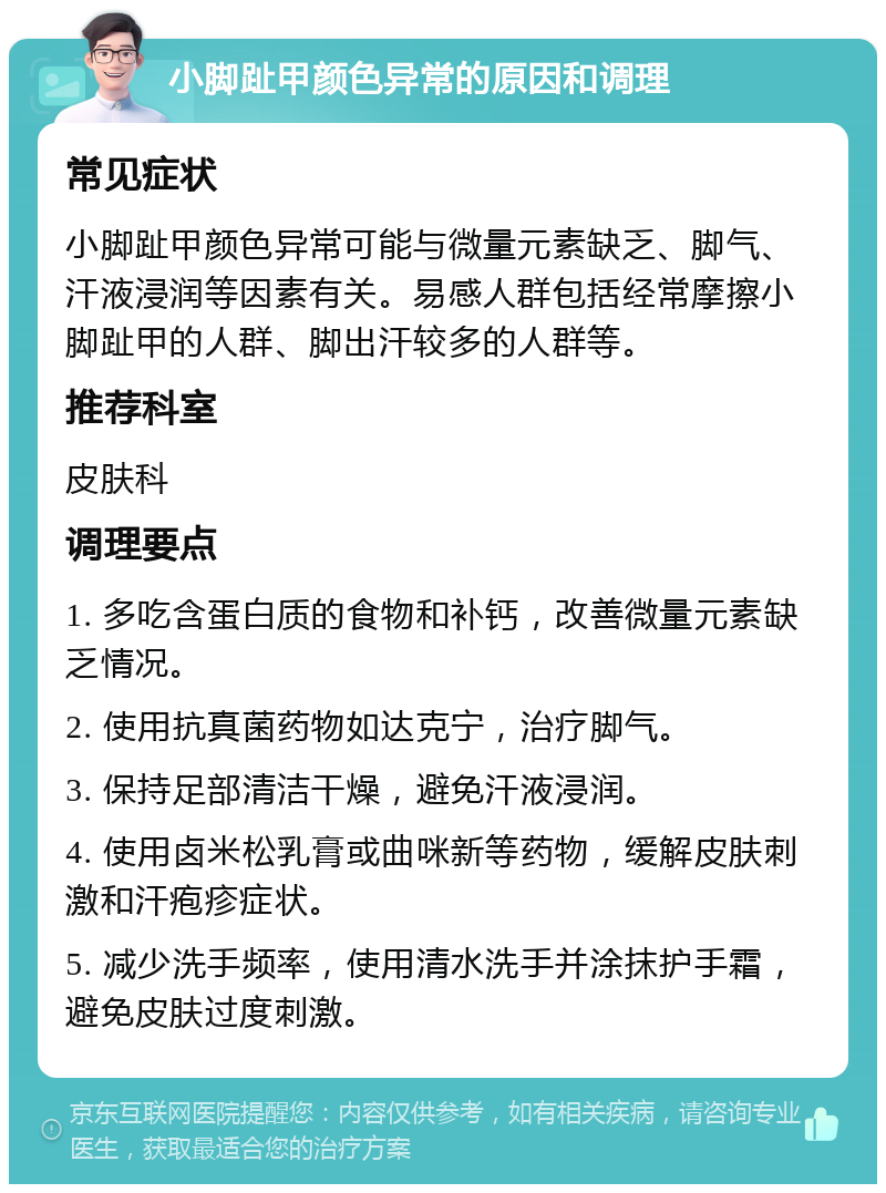 小脚趾甲颜色异常的原因和调理 常见症状 小脚趾甲颜色异常可能与微量元素缺乏、脚气、汗液浸润等因素有关。易感人群包括经常摩擦小脚趾甲的人群、脚出汗较多的人群等。 推荐科室 皮肤科 调理要点 1. 多吃含蛋白质的食物和补钙，改善微量元素缺乏情况。 2. 使用抗真菌药物如达克宁，治疗脚气。 3. 保持足部清洁干燥，避免汗液浸润。 4. 使用卤米松乳膏或曲咪新等药物，缓解皮肤刺激和汗疱疹症状。 5. 减少洗手频率，使用清水洗手并涂抹护手霜，避免皮肤过度刺激。