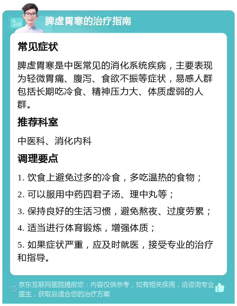 脾虚胃寒的治疗指南 常见症状 脾虚胃寒是中医常见的消化系统疾病，主要表现为轻微胃痛、腹泻、食欲不振等症状，易感人群包括长期吃冷食、精神压力大、体质虚弱的人群。 推荐科室 中医科、消化内科 调理要点 1. 饮食上避免过多的冷食，多吃温热的食物； 2. 可以服用中药四君子汤、理中丸等； 3. 保持良好的生活习惯，避免熬夜、过度劳累； 4. 适当进行体育锻炼，增强体质； 5. 如果症状严重，应及时就医，接受专业的治疗和指导。