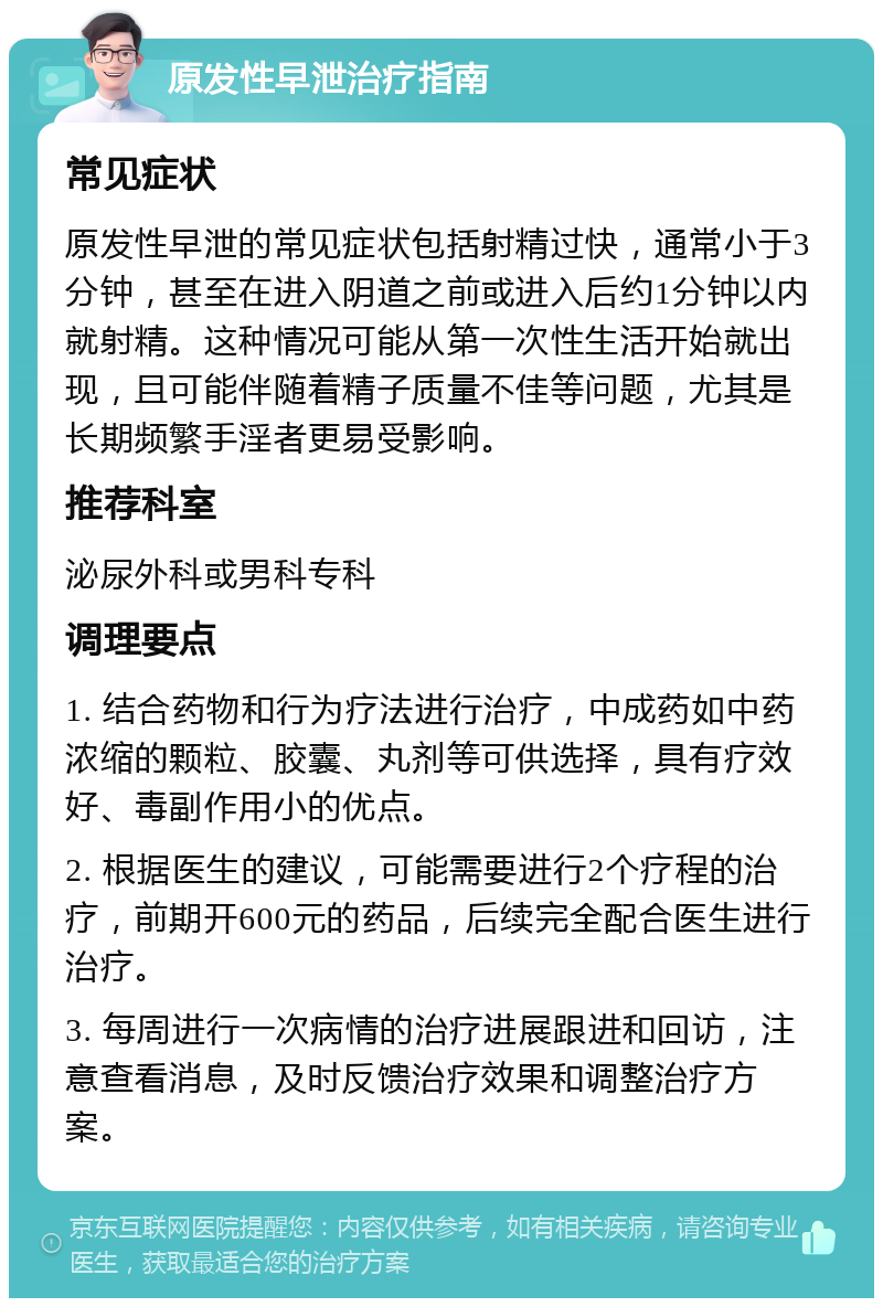 原发性早泄治疗指南 常见症状 原发性早泄的常见症状包括射精过快，通常小于3分钟，甚至在进入阴道之前或进入后约1分钟以内就射精。这种情况可能从第一次性生活开始就出现，且可能伴随着精子质量不佳等问题，尤其是长期频繁手淫者更易受影响。 推荐科室 泌尿外科或男科专科 调理要点 1. 结合药物和行为疗法进行治疗，中成药如中药浓缩的颗粒、胶囊、丸剂等可供选择，具有疗效好、毒副作用小的优点。 2. 根据医生的建议，可能需要进行2个疗程的治疗，前期开600元的药品，后续完全配合医生进行治疗。 3. 每周进行一次病情的治疗进展跟进和回访，注意查看消息，及时反馈治疗效果和调整治疗方案。