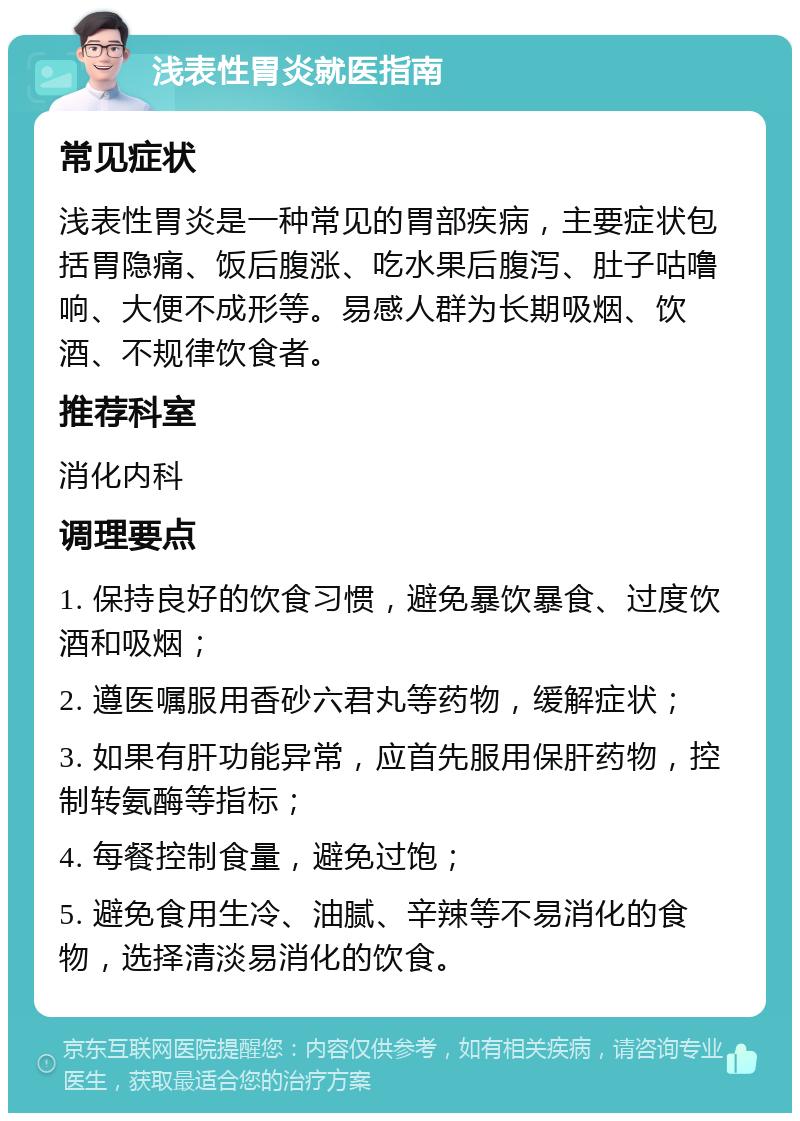 浅表性胃炎就医指南 常见症状 浅表性胃炎是一种常见的胃部疾病，主要症状包括胃隐痛、饭后腹涨、吃水果后腹泻、肚子咕噜响、大便不成形等。易感人群为长期吸烟、饮酒、不规律饮食者。 推荐科室 消化内科 调理要点 1. 保持良好的饮食习惯，避免暴饮暴食、过度饮酒和吸烟； 2. 遵医嘱服用香砂六君丸等药物，缓解症状； 3. 如果有肝功能异常，应首先服用保肝药物，控制转氨酶等指标； 4. 每餐控制食量，避免过饱； 5. 避免食用生冷、油腻、辛辣等不易消化的食物，选择清淡易消化的饮食。