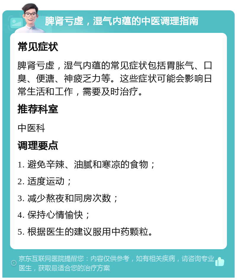 脾肾亏虚，湿气内蕴的中医调理指南 常见症状 脾肾亏虚，湿气内蕴的常见症状包括胃胀气、口臭、便溏、神疲乏力等。这些症状可能会影响日常生活和工作，需要及时治疗。 推荐科室 中医科 调理要点 1. 避免辛辣、油腻和寒凉的食物； 2. 适度运动； 3. 减少熬夜和同房次数； 4. 保持心情愉快； 5. 根据医生的建议服用中药颗粒。