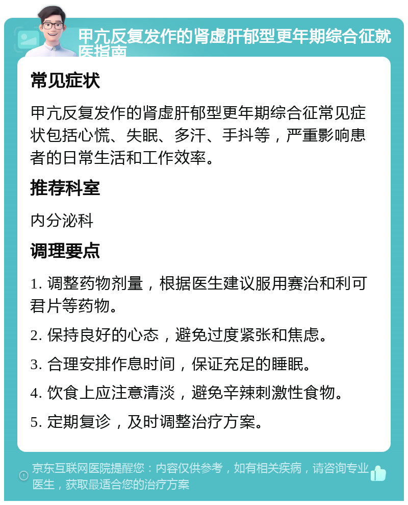 甲亢反复发作的肾虚肝郁型更年期综合征就医指南 常见症状 甲亢反复发作的肾虚肝郁型更年期综合征常见症状包括心慌、失眠、多汗、手抖等，严重影响患者的日常生活和工作效率。 推荐科室 内分泌科 调理要点 1. 调整药物剂量，根据医生建议服用赛治和利可君片等药物。 2. 保持良好的心态，避免过度紧张和焦虑。 3. 合理安排作息时间，保证充足的睡眠。 4. 饮食上应注意清淡，避免辛辣刺激性食物。 5. 定期复诊，及时调整治疗方案。