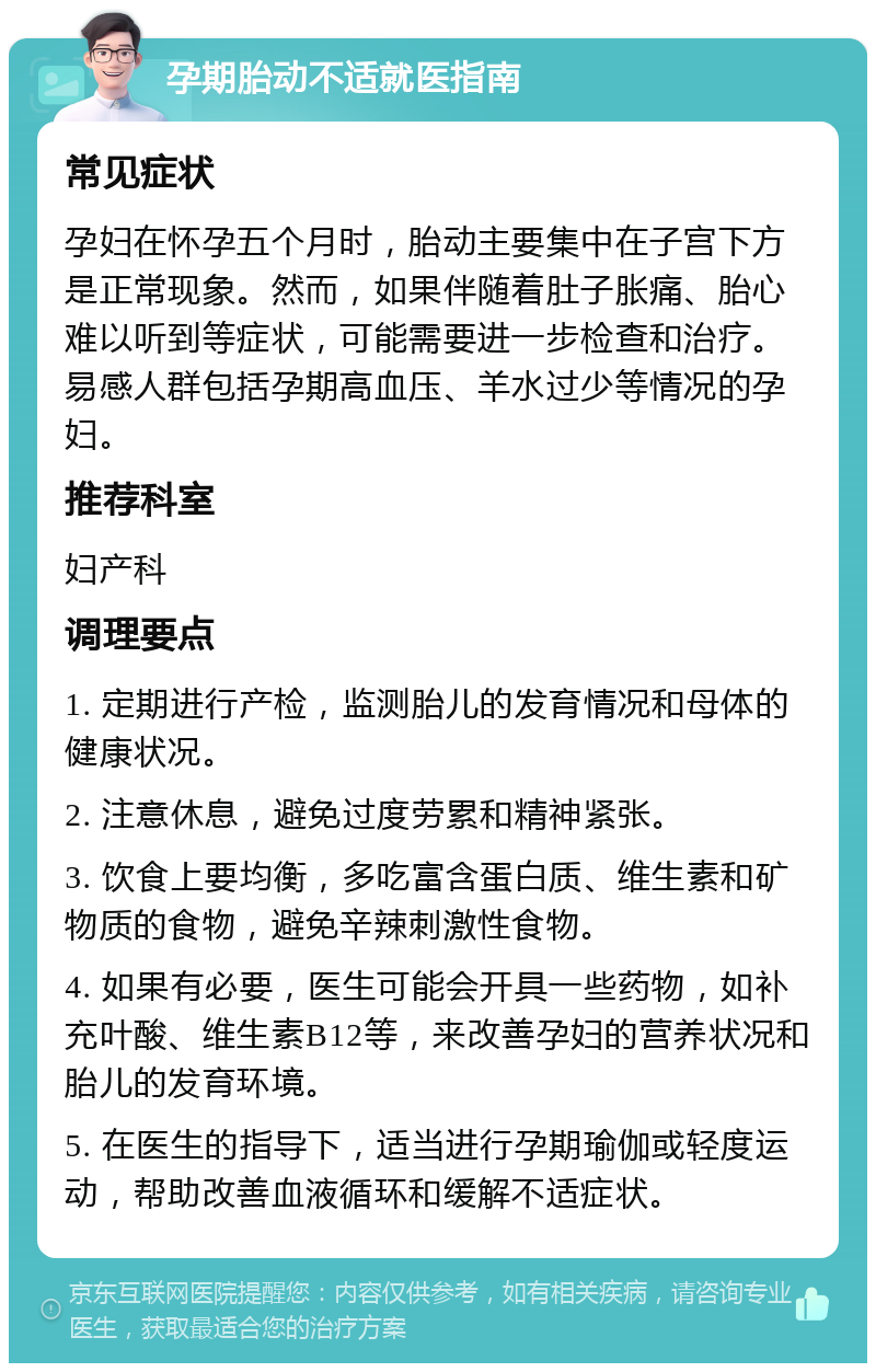 孕期胎动不适就医指南 常见症状 孕妇在怀孕五个月时，胎动主要集中在子宫下方是正常现象。然而，如果伴随着肚子胀痛、胎心难以听到等症状，可能需要进一步检查和治疗。易感人群包括孕期高血压、羊水过少等情况的孕妇。 推荐科室 妇产科 调理要点 1. 定期进行产检，监测胎儿的发育情况和母体的健康状况。 2. 注意休息，避免过度劳累和精神紧张。 3. 饮食上要均衡，多吃富含蛋白质、维生素和矿物质的食物，避免辛辣刺激性食物。 4. 如果有必要，医生可能会开具一些药物，如补充叶酸、维生素B12等，来改善孕妇的营养状况和胎儿的发育环境。 5. 在医生的指导下，适当进行孕期瑜伽或轻度运动，帮助改善血液循环和缓解不适症状。