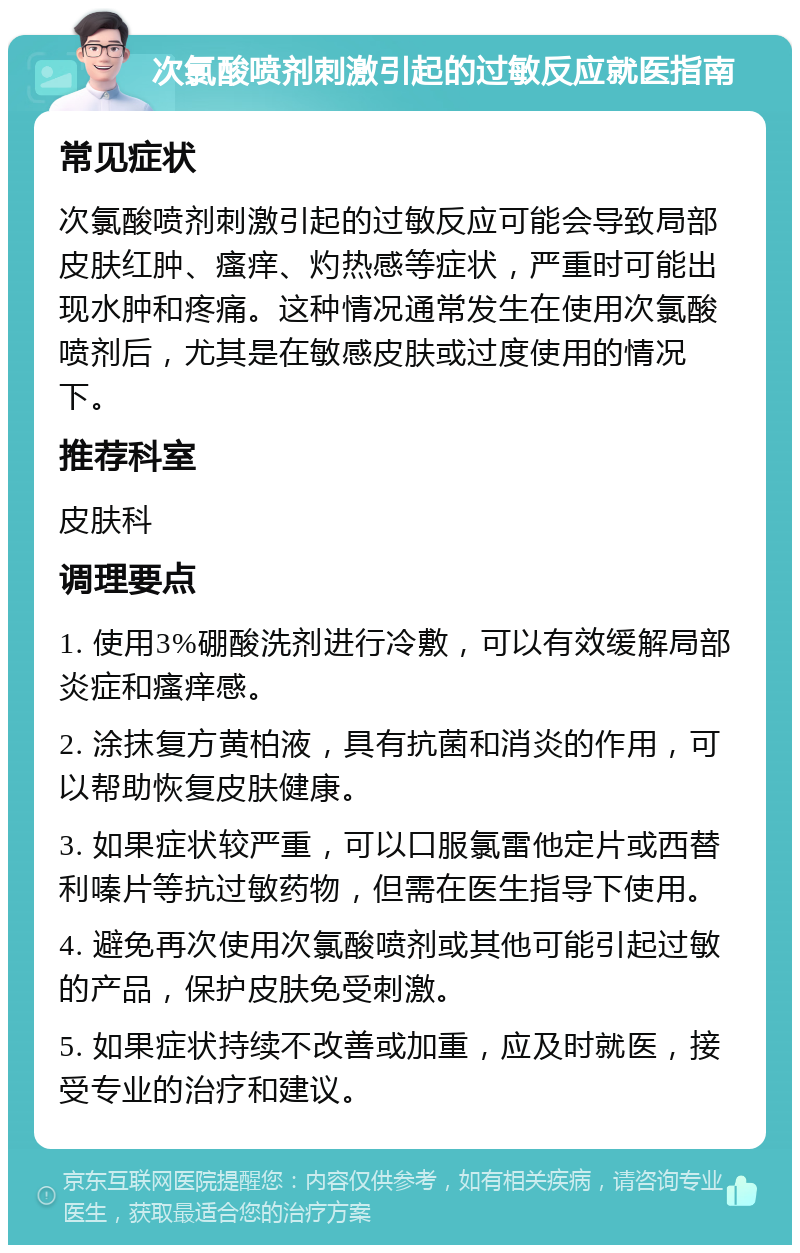 次氯酸喷剂刺激引起的过敏反应就医指南 常见症状 次氯酸喷剂刺激引起的过敏反应可能会导致局部皮肤红肿、瘙痒、灼热感等症状，严重时可能出现水肿和疼痛。这种情况通常发生在使用次氯酸喷剂后，尤其是在敏感皮肤或过度使用的情况下。 推荐科室 皮肤科 调理要点 1. 使用3%硼酸洗剂进行冷敷，可以有效缓解局部炎症和瘙痒感。 2. 涂抹复方黄柏液，具有抗菌和消炎的作用，可以帮助恢复皮肤健康。 3. 如果症状较严重，可以口服氯雷他定片或西替利嗪片等抗过敏药物，但需在医生指导下使用。 4. 避免再次使用次氯酸喷剂或其他可能引起过敏的产品，保护皮肤免受刺激。 5. 如果症状持续不改善或加重，应及时就医，接受专业的治疗和建议。