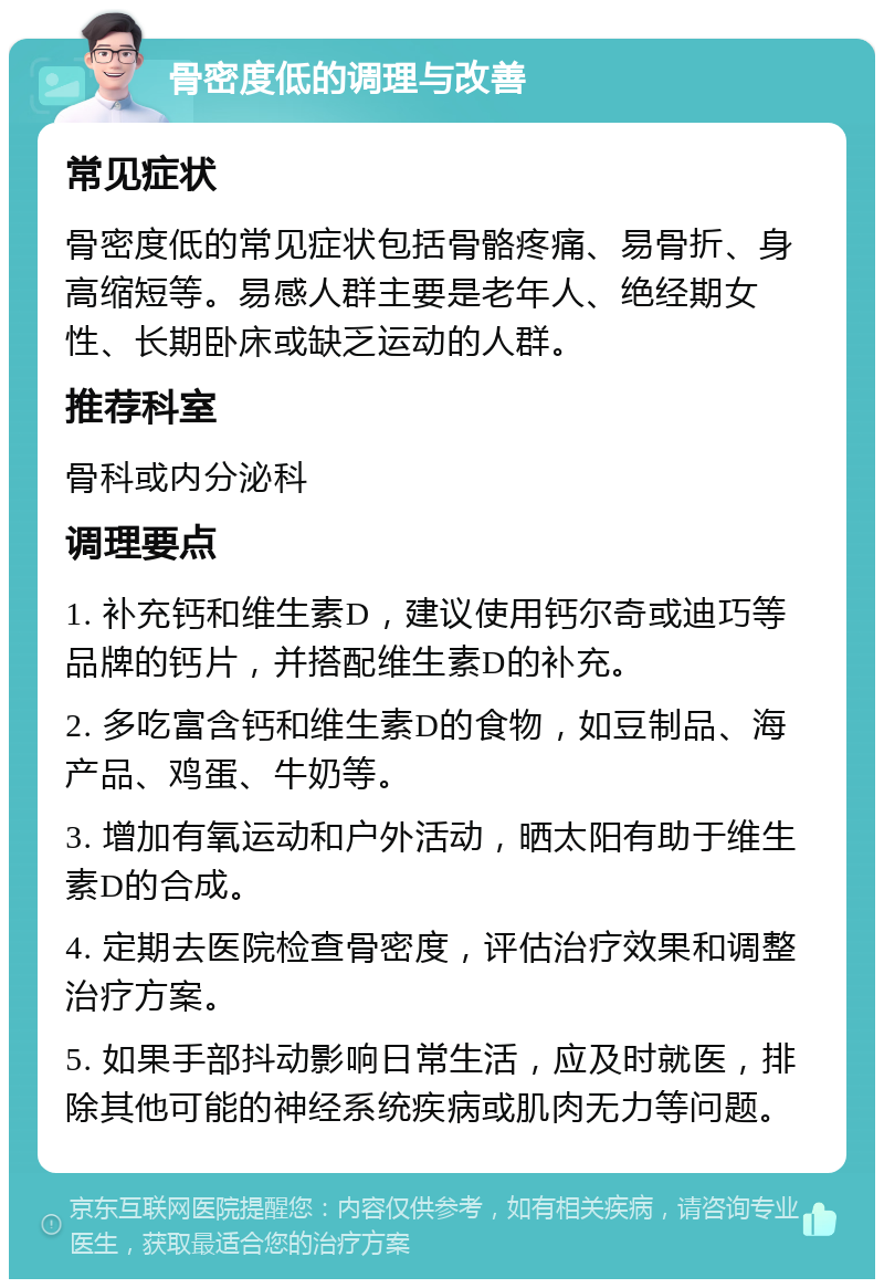 骨密度低的调理与改善 常见症状 骨密度低的常见症状包括骨骼疼痛、易骨折、身高缩短等。易感人群主要是老年人、绝经期女性、长期卧床或缺乏运动的人群。 推荐科室 骨科或内分泌科 调理要点 1. 补充钙和维生素D，建议使用钙尔奇或迪巧等品牌的钙片，并搭配维生素D的补充。 2. 多吃富含钙和维生素D的食物，如豆制品、海产品、鸡蛋、牛奶等。 3. 增加有氧运动和户外活动，晒太阳有助于维生素D的合成。 4. 定期去医院检查骨密度，评估治疗效果和调整治疗方案。 5. 如果手部抖动影响日常生活，应及时就医，排除其他可能的神经系统疾病或肌肉无力等问题。