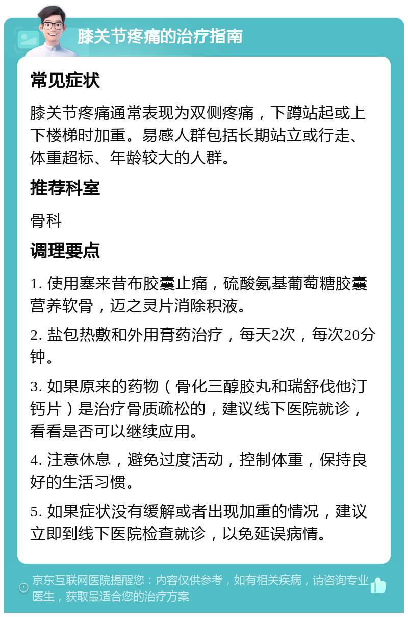 膝关节疼痛的治疗指南 常见症状 膝关节疼痛通常表现为双侧疼痛，下蹲站起或上下楼梯时加重。易感人群包括长期站立或行走、体重超标、年龄较大的人群。 推荐科室 骨科 调理要点 1. 使用塞来昔布胶囊止痛，硫酸氨基葡萄糖胶囊营养软骨，迈之灵片消除积液。 2. 盐包热敷和外用膏药治疗，每天2次，每次20分钟。 3. 如果原来的药物（骨化三醇胶丸和瑞舒伐他汀钙片）是治疗骨质疏松的，建议线下医院就诊，看看是否可以继续应用。 4. 注意休息，避免过度活动，控制体重，保持良好的生活习惯。 5. 如果症状没有缓解或者出现加重的情况，建议立即到线下医院检查就诊，以免延误病情。