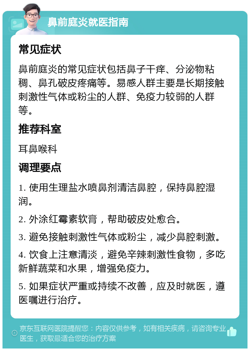 鼻前庭炎就医指南 常见症状 鼻前庭炎的常见症状包括鼻子干痒、分泌物粘稠、鼻孔破皮疼痛等。易感人群主要是长期接触刺激性气体或粉尘的人群、免疫力较弱的人群等。 推荐科室 耳鼻喉科 调理要点 1. 使用生理盐水喷鼻剂清洁鼻腔，保持鼻腔湿润。 2. 外涂红霉素软膏，帮助破皮处愈合。 3. 避免接触刺激性气体或粉尘，减少鼻腔刺激。 4. 饮食上注意清淡，避免辛辣刺激性食物，多吃新鲜蔬菜和水果，增强免疫力。 5. 如果症状严重或持续不改善，应及时就医，遵医嘱进行治疗。