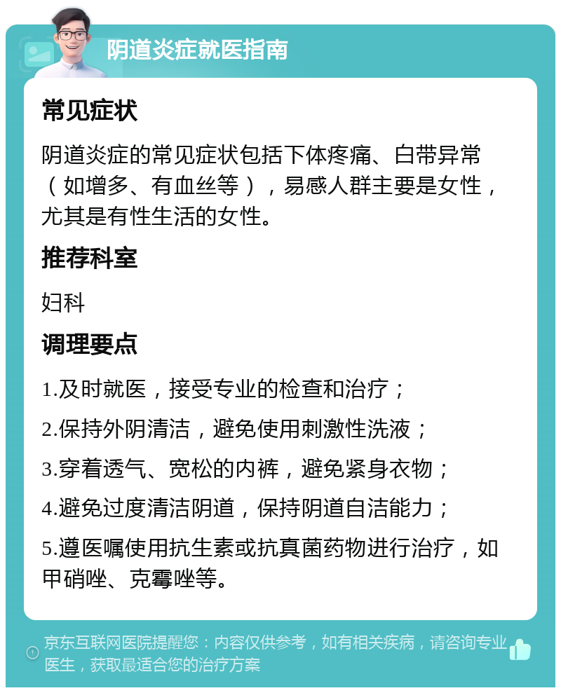 阴道炎症就医指南 常见症状 阴道炎症的常见症状包括下体疼痛、白带异常（如增多、有血丝等），易感人群主要是女性，尤其是有性生活的女性。 推荐科室 妇科 调理要点 1.及时就医，接受专业的检查和治疗； 2.保持外阴清洁，避免使用刺激性洗液； 3.穿着透气、宽松的内裤，避免紧身衣物； 4.避免过度清洁阴道，保持阴道自洁能力； 5.遵医嘱使用抗生素或抗真菌药物进行治疗，如甲硝唑、克霉唑等。