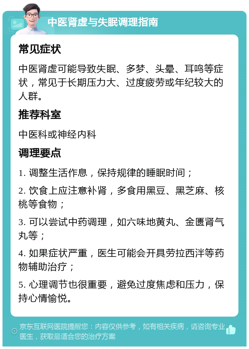 中医肾虚与失眠调理指南 常见症状 中医肾虚可能导致失眠、多梦、头晕、耳鸣等症状，常见于长期压力大、过度疲劳或年纪较大的人群。 推荐科室 中医科或神经内科 调理要点 1. 调整生活作息，保持规律的睡眠时间； 2. 饮食上应注意补肾，多食用黑豆、黑芝麻、核桃等食物； 3. 可以尝试中药调理，如六味地黄丸、金匮肾气丸等； 4. 如果症状严重，医生可能会开具劳拉西泮等药物辅助治疗； 5. 心理调节也很重要，避免过度焦虑和压力，保持心情愉悦。