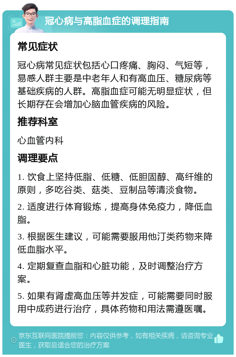 冠心病与高脂血症的调理指南 常见症状 冠心病常见症状包括心口疼痛、胸闷、气短等，易感人群主要是中老年人和有高血压、糖尿病等基础疾病的人群。高脂血症可能无明显症状，但长期存在会增加心脑血管疾病的风险。 推荐科室 心血管内科 调理要点 1. 饮食上坚持低脂、低糖、低胆固醇、高纤维的原则，多吃谷类、菇类、豆制品等清淡食物。 2. 适度进行体育锻炼，提高身体免疫力，降低血脂。 3. 根据医生建议，可能需要服用他汀类药物来降低血脂水平。 4. 定期复查血脂和心脏功能，及时调整治疗方案。 5. 如果有肾虚高血压等并发症，可能需要同时服用中成药进行治疗，具体药物和用法需遵医嘱。