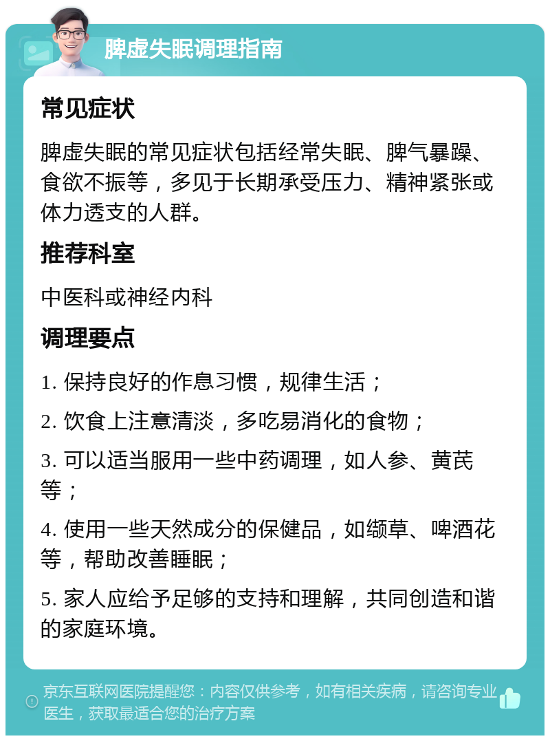 脾虚失眠调理指南 常见症状 脾虚失眠的常见症状包括经常失眠、脾气暴躁、食欲不振等，多见于长期承受压力、精神紧张或体力透支的人群。 推荐科室 中医科或神经内科 调理要点 1. 保持良好的作息习惯，规律生活； 2. 饮食上注意清淡，多吃易消化的食物； 3. 可以适当服用一些中药调理，如人参、黄芪等； 4. 使用一些天然成分的保健品，如缬草、啤酒花等，帮助改善睡眠； 5. 家人应给予足够的支持和理解，共同创造和谐的家庭环境。