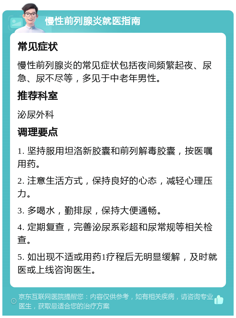 慢性前列腺炎就医指南 常见症状 慢性前列腺炎的常见症状包括夜间频繁起夜、尿急、尿不尽等，多见于中老年男性。 推荐科室 泌尿外科 调理要点 1. 坚持服用坦洛新胶囊和前列解毒胶囊，按医嘱用药。 2. 注意生活方式，保持良好的心态，减轻心理压力。 3. 多喝水，勤排尿，保持大便通畅。 4. 定期复查，完善泌尿系彩超和尿常规等相关检查。 5. 如出现不适或用药1疗程后无明显缓解，及时就医或上线咨询医生。