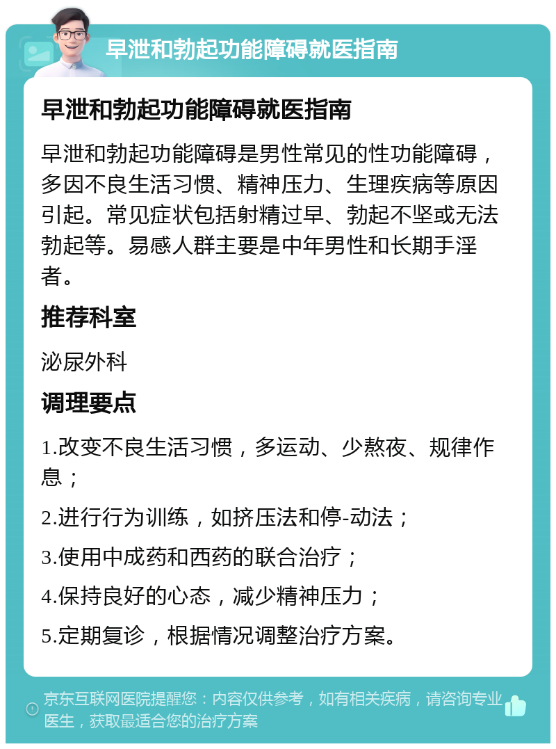 早泄和勃起功能障碍就医指南 早泄和勃起功能障碍就医指南 早泄和勃起功能障碍是男性常见的性功能障碍，多因不良生活习惯、精神压力、生理疾病等原因引起。常见症状包括射精过早、勃起不坚或无法勃起等。易感人群主要是中年男性和长期手淫者。 推荐科室 泌尿外科 调理要点 1.改变不良生活习惯，多运动、少熬夜、规律作息； 2.进行行为训练，如挤压法和停-动法； 3.使用中成药和西药的联合治疗； 4.保持良好的心态，减少精神压力； 5.定期复诊，根据情况调整治疗方案。