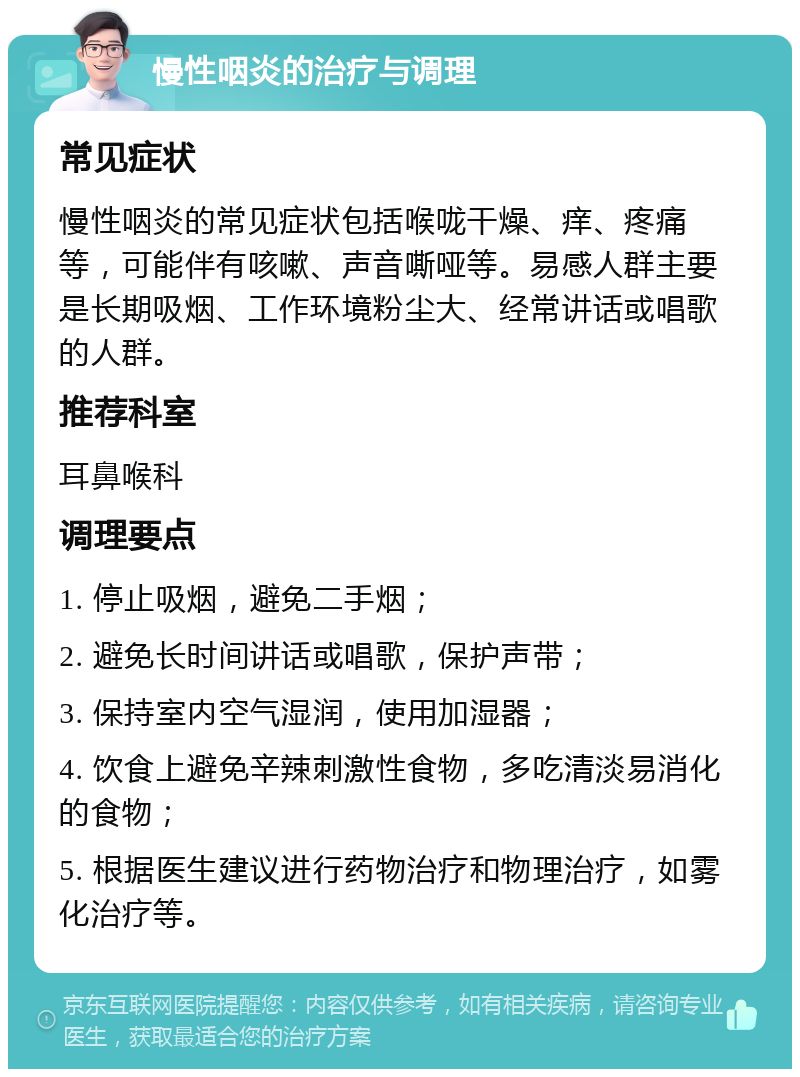 慢性咽炎的治疗与调理 常见症状 慢性咽炎的常见症状包括喉咙干燥、痒、疼痛等，可能伴有咳嗽、声音嘶哑等。易感人群主要是长期吸烟、工作环境粉尘大、经常讲话或唱歌的人群。 推荐科室 耳鼻喉科 调理要点 1. 停止吸烟，避免二手烟； 2. 避免长时间讲话或唱歌，保护声带； 3. 保持室内空气湿润，使用加湿器； 4. 饮食上避免辛辣刺激性食物，多吃清淡易消化的食物； 5. 根据医生建议进行药物治疗和物理治疗，如雾化治疗等。