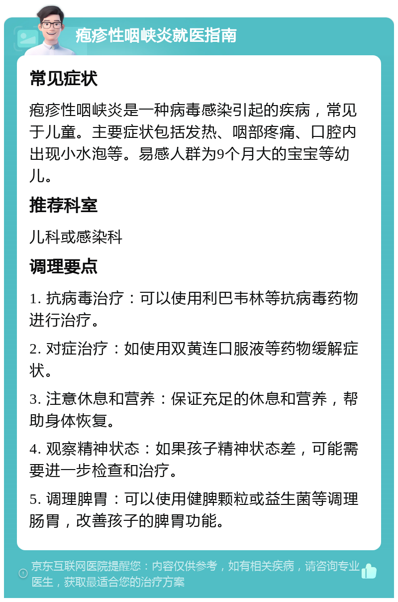 疱疹性咽峡炎就医指南 常见症状 疱疹性咽峡炎是一种病毒感染引起的疾病，常见于儿童。主要症状包括发热、咽部疼痛、口腔内出现小水泡等。易感人群为9个月大的宝宝等幼儿。 推荐科室 儿科或感染科 调理要点 1. 抗病毒治疗：可以使用利巴韦林等抗病毒药物进行治疗。 2. 对症治疗：如使用双黄连口服液等药物缓解症状。 3. 注意休息和营养：保证充足的休息和营养，帮助身体恢复。 4. 观察精神状态：如果孩子精神状态差，可能需要进一步检查和治疗。 5. 调理脾胃：可以使用健脾颗粒或益生菌等调理肠胃，改善孩子的脾胃功能。