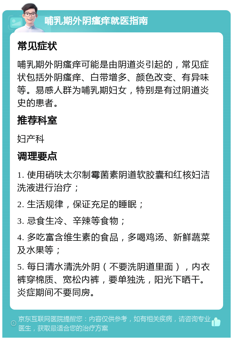 哺乳期外阴瘙痒就医指南 常见症状 哺乳期外阴瘙痒可能是由阴道炎引起的，常见症状包括外阴瘙痒、白带增多、颜色改变、有异味等。易感人群为哺乳期妇女，特别是有过阴道炎史的患者。 推荐科室 妇产科 调理要点 1. 使用硝呋太尔制霉菌素阴道软胶囊和红核妇洁洗液进行治疗； 2. 生活规律，保证充足的睡眠； 3. 忌食生冷、辛辣等食物； 4. 多吃富含维生素的食品，多喝鸡汤、新鲜蔬菜及水果等； 5. 每日清水清洗外阴（不要洗阴道里面），内衣裤穿棉质、宽松内裤，要单独洗，阳光下晒干。炎症期间不要同房。