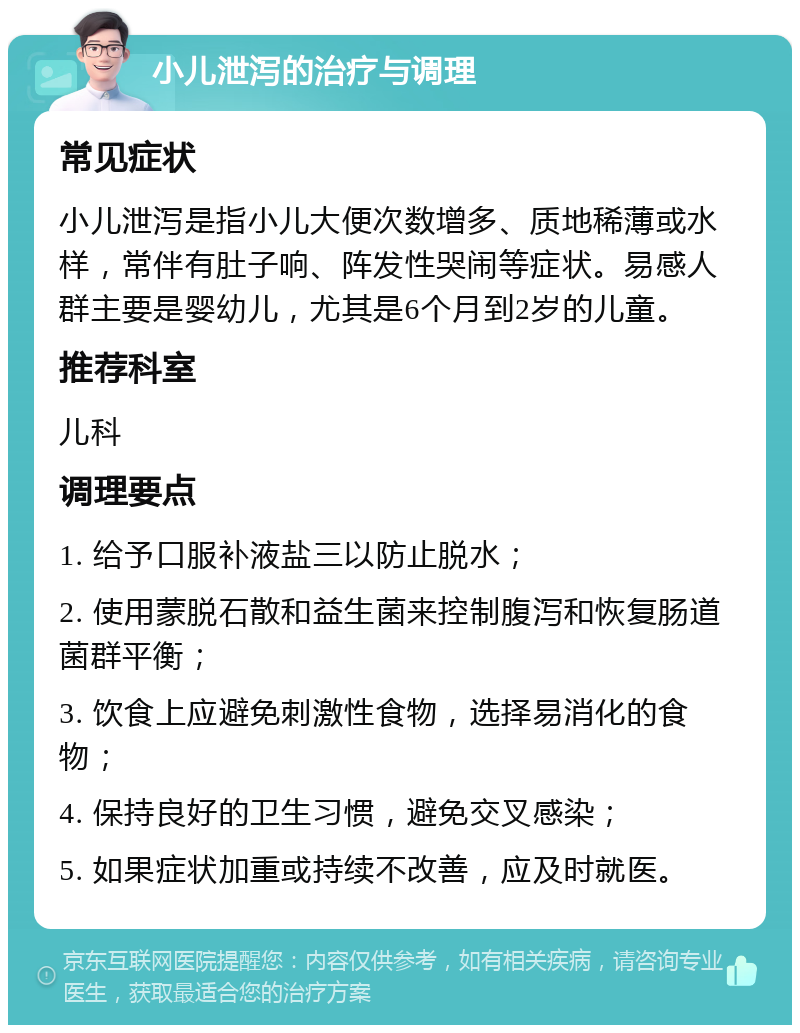 小儿泄泻的治疗与调理 常见症状 小儿泄泻是指小儿大便次数增多、质地稀薄或水样，常伴有肚子响、阵发性哭闹等症状。易感人群主要是婴幼儿，尤其是6个月到2岁的儿童。 推荐科室 儿科 调理要点 1. 给予口服补液盐三以防止脱水； 2. 使用蒙脱石散和益生菌来控制腹泻和恢复肠道菌群平衡； 3. 饮食上应避免刺激性食物，选择易消化的食物； 4. 保持良好的卫生习惯，避免交叉感染； 5. 如果症状加重或持续不改善，应及时就医。