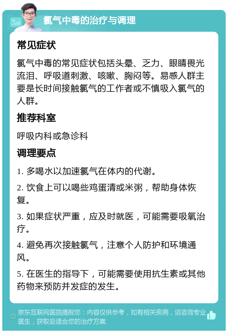 氯气中毒的治疗与调理 常见症状 氯气中毒的常见症状包括头晕、乏力、眼睛畏光流泪、呼吸道刺激、咳嗽、胸闷等。易感人群主要是长时间接触氯气的工作者或不慎吸入氯气的人群。 推荐科室 呼吸内科或急诊科 调理要点 1. 多喝水以加速氯气在体内的代谢。 2. 饮食上可以喝些鸡蛋清或米粥，帮助身体恢复。 3. 如果症状严重，应及时就医，可能需要吸氧治疗。 4. 避免再次接触氯气，注意个人防护和环境通风。 5. 在医生的指导下，可能需要使用抗生素或其他药物来预防并发症的发生。