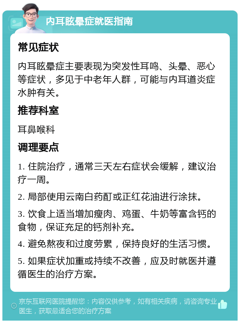 内耳眩晕症就医指南 常见症状 内耳眩晕症主要表现为突发性耳鸣、头晕、恶心等症状，多见于中老年人群，可能与内耳道炎症水肿有关。 推荐科室 耳鼻喉科 调理要点 1. 住院治疗，通常三天左右症状会缓解，建议治疗一周。 2. 局部使用云南白药酊或正红花油进行涂抹。 3. 饮食上适当增加瘦肉、鸡蛋、牛奶等富含钙的食物，保证充足的钙剂补充。 4. 避免熬夜和过度劳累，保持良好的生活习惯。 5. 如果症状加重或持续不改善，应及时就医并遵循医生的治疗方案。