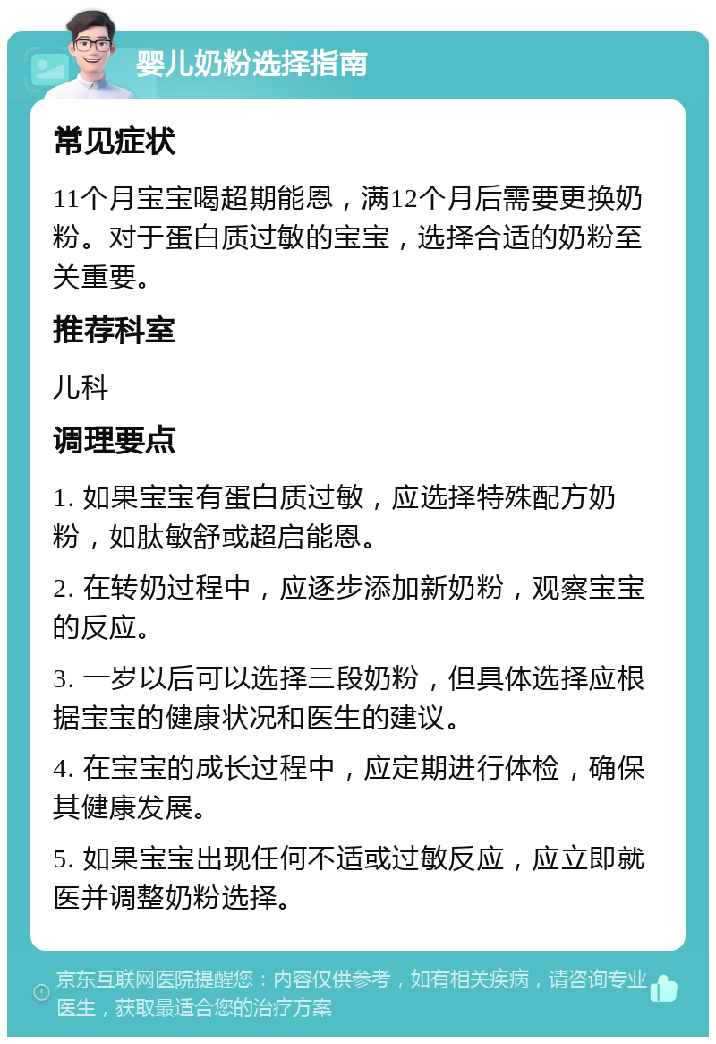 婴儿奶粉选择指南 常见症状 11个月宝宝喝超期能恩，满12个月后需要更换奶粉。对于蛋白质过敏的宝宝，选择合适的奶粉至关重要。 推荐科室 儿科 调理要点 1. 如果宝宝有蛋白质过敏，应选择特殊配方奶粉，如肽敏舒或超启能恩。 2. 在转奶过程中，应逐步添加新奶粉，观察宝宝的反应。 3. 一岁以后可以选择三段奶粉，但具体选择应根据宝宝的健康状况和医生的建议。 4. 在宝宝的成长过程中，应定期进行体检，确保其健康发展。 5. 如果宝宝出现任何不适或过敏反应，应立即就医并调整奶粉选择。