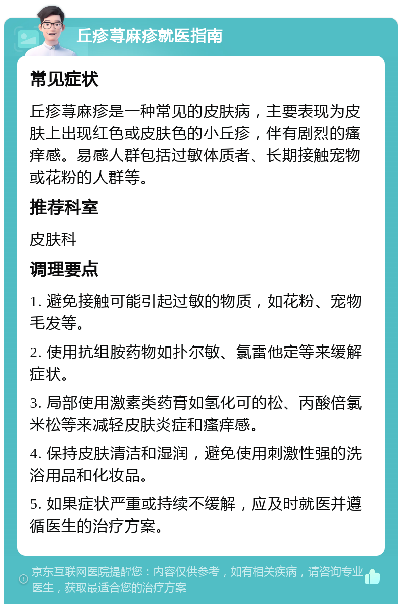 丘疹荨麻疹就医指南 常见症状 丘疹荨麻疹是一种常见的皮肤病，主要表现为皮肤上出现红色或皮肤色的小丘疹，伴有剧烈的瘙痒感。易感人群包括过敏体质者、长期接触宠物或花粉的人群等。 推荐科室 皮肤科 调理要点 1. 避免接触可能引起过敏的物质，如花粉、宠物毛发等。 2. 使用抗组胺药物如扑尔敏、氯雷他定等来缓解症状。 3. 局部使用激素类药膏如氢化可的松、丙酸倍氯米松等来减轻皮肤炎症和瘙痒感。 4. 保持皮肤清洁和湿润，避免使用刺激性强的洗浴用品和化妆品。 5. 如果症状严重或持续不缓解，应及时就医并遵循医生的治疗方案。