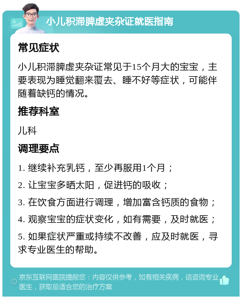 小儿积滞脾虚夹杂证就医指南 常见症状 小儿积滞脾虚夹杂证常见于15个月大的宝宝，主要表现为睡觉翻来覆去、睡不好等症状，可能伴随着缺钙的情况。 推荐科室 儿科 调理要点 1. 继续补充乳钙，至少再服用1个月； 2. 让宝宝多晒太阳，促进钙的吸收； 3. 在饮食方面进行调理，增加富含钙质的食物； 4. 观察宝宝的症状变化，如有需要，及时就医； 5. 如果症状严重或持续不改善，应及时就医，寻求专业医生的帮助。