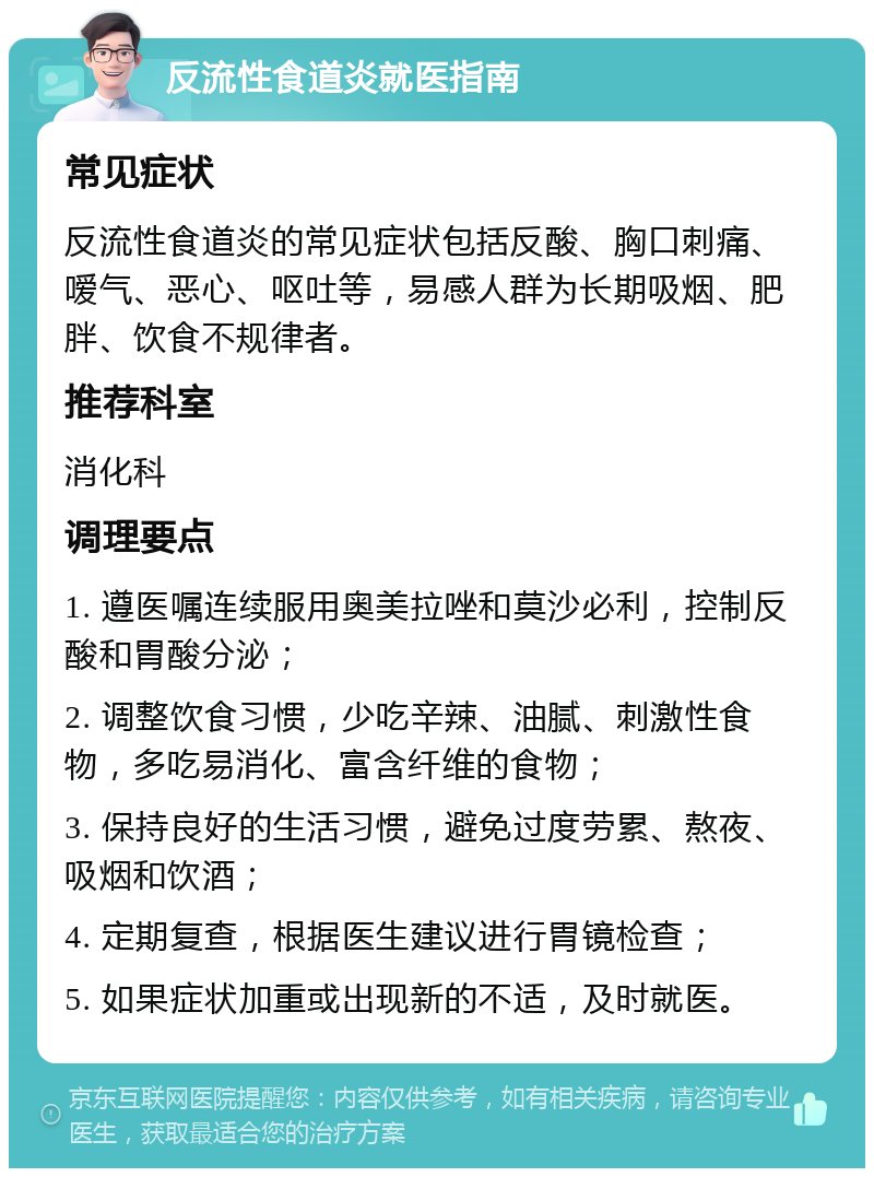 反流性食道炎就医指南 常见症状 反流性食道炎的常见症状包括反酸、胸口刺痛、嗳气、恶心、呕吐等，易感人群为长期吸烟、肥胖、饮食不规律者。 推荐科室 消化科 调理要点 1. 遵医嘱连续服用奥美拉唑和莫沙必利，控制反酸和胃酸分泌； 2. 调整饮食习惯，少吃辛辣、油腻、刺激性食物，多吃易消化、富含纤维的食物； 3. 保持良好的生活习惯，避免过度劳累、熬夜、吸烟和饮酒； 4. 定期复查，根据医生建议进行胃镜检查； 5. 如果症状加重或出现新的不适，及时就医。