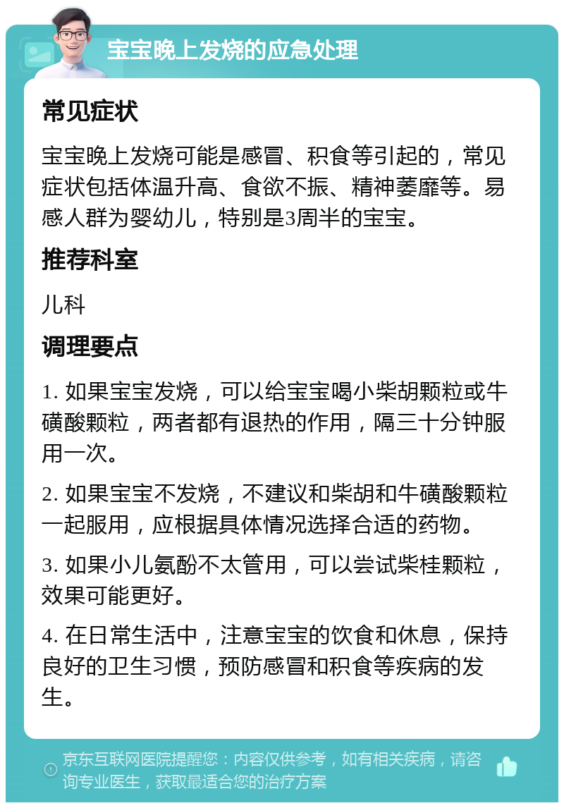 宝宝晚上发烧的应急处理 常见症状 宝宝晚上发烧可能是感冒、积食等引起的，常见症状包括体温升高、食欲不振、精神萎靡等。易感人群为婴幼儿，特别是3周半的宝宝。 推荐科室 儿科 调理要点 1. 如果宝宝发烧，可以给宝宝喝小柴胡颗粒或牛磺酸颗粒，两者都有退热的作用，隔三十分钟服用一次。 2. 如果宝宝不发烧，不建议和柴胡和牛磺酸颗粒一起服用，应根据具体情况选择合适的药物。 3. 如果小儿氨酚不太管用，可以尝试柴桂颗粒，效果可能更好。 4. 在日常生活中，注意宝宝的饮食和休息，保持良好的卫生习惯，预防感冒和积食等疾病的发生。