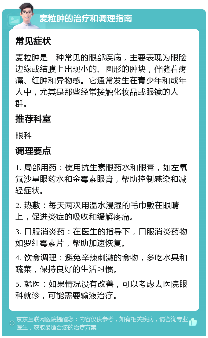 麦粒肿的治疗和调理指南 常见症状 麦粒肿是一种常见的眼部疾病，主要表现为眼睑边缘或结膜上出现小的、圆形的肿块，伴随着疼痛、红肿和异物感。它通常发生在青少年和成年人中，尤其是那些经常接触化妆品或眼镜的人群。 推荐科室 眼科 调理要点 1. 局部用药：使用抗生素眼药水和眼膏，如左氧氟沙星眼药水和金霉素眼膏，帮助控制感染和减轻症状。 2. 热敷：每天两次用温水浸湿的毛巾敷在眼睛上，促进炎症的吸收和缓解疼痛。 3. 口服消炎药：在医生的指导下，口服消炎药物如罗红霉素片，帮助加速恢复。 4. 饮食调理：避免辛辣刺激的食物，多吃水果和蔬菜，保持良好的生活习惯。 5. 就医：如果情况没有改善，可以考虑去医院眼科就诊，可能需要输液治疗。